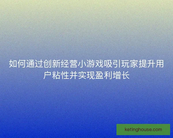如何通过创新经营小游戏吸引玩家提升用户粘性并实现盈利增长