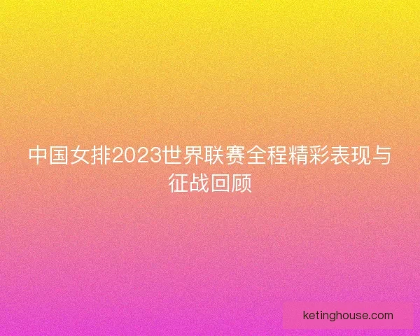 中国女排2023世界联赛全程精彩表现与征战回顾