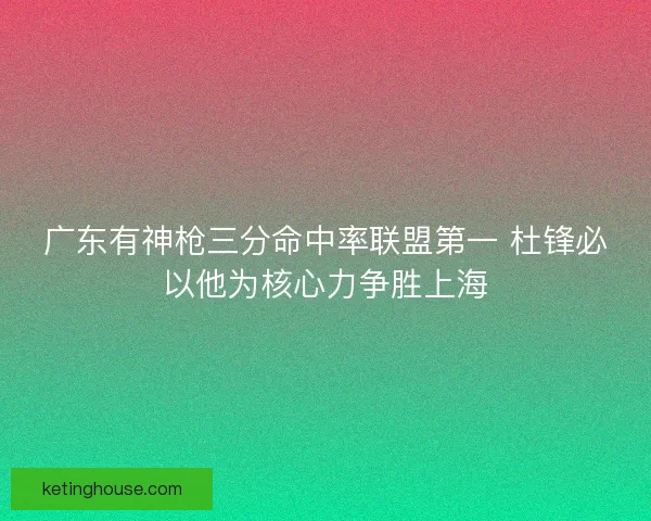 广东有神枪三分命中率联盟第一 杜锋必以他为核心力争胜上海