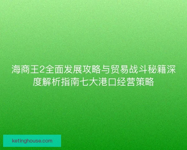 海商王2全面发展攻略与贸易战斗秘籍深度解析指南七大港口经营策略