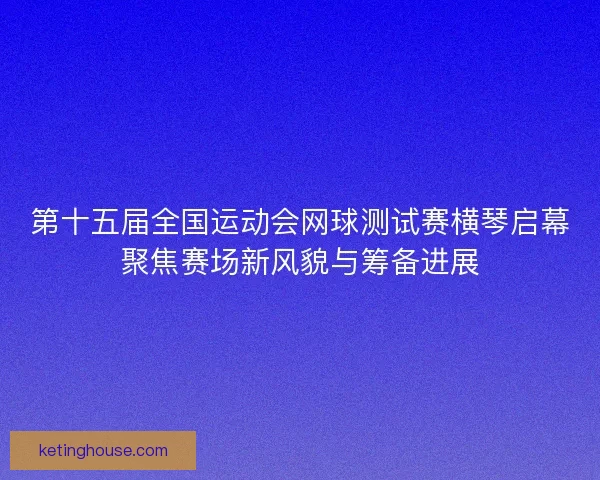 第十五届全国运动会网球测试赛横琴启幕聚焦赛场新风貌与筹备进展
