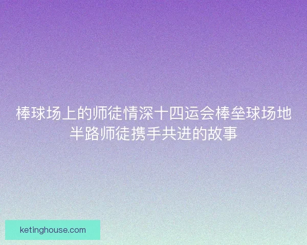 棒球场上的师徒情深十四运会棒垒球场地半路师徒携手共进的故事